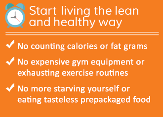 Start living the lean and healthy way! No counting calories or fat grams, No expensive gym equipment or exhausting exercise routines, No more starving yourself or eating tasteless prepackaged food, Eat more often while losing weight - so you never feel hungry, Personal Menu Planner is like having your personal dietitian, Easy to follow recipes are easy to fix, even if you’ve never cooked before, Meet weight loss friends, Chat with others who have stopped the endless cycle of dieting, Get guidance and support from a professional caring team of experts, Over 150,000 members strong and growing,   Lifetime Membership - No Monthly Fees!